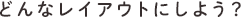 どんなレイアウトにしよう?