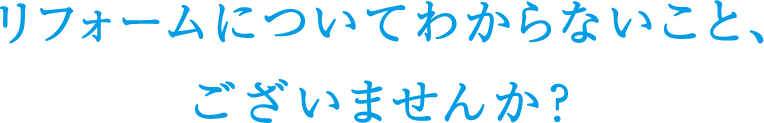 リフォームについてわからないこと、ございませんか